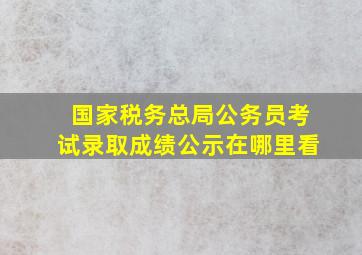 国家税务总局公务员考试录取成绩公示在哪里看