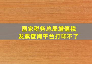 国家税务总局增值税发票查询平台打印不了