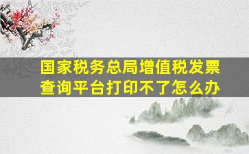 国家税务总局增值税发票查询平台打印不了怎么办