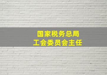 国家税务总局工会委员会主任