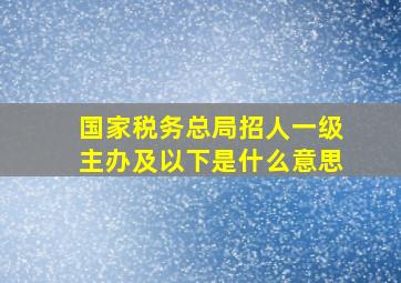 国家税务总局招人一级主办及以下是什么意思