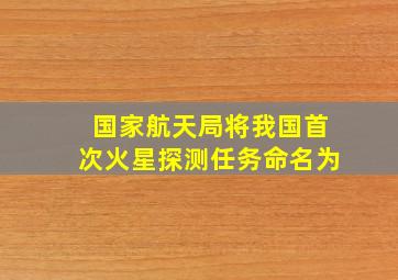 国家航天局将我国首次火星探测任务命名为