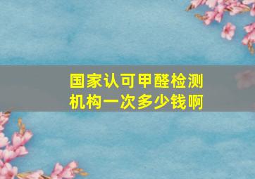 国家认可甲醛检测机构一次多少钱啊