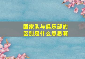 国家队与俱乐部的区别是什么意思啊