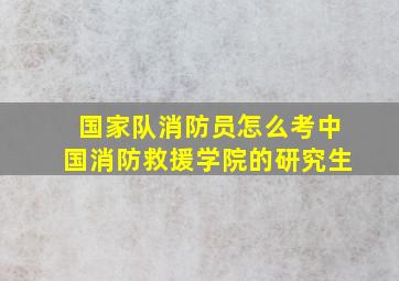 国家队消防员怎么考中国消防救援学院的研究生