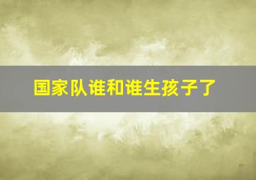 国家队谁和谁生孩子了