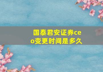 国泰君安证券ceo变更时间是多久