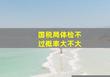 国税局体检不过概率大不大