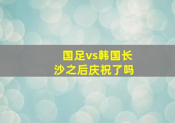 国足vs韩国长沙之后庆祝了吗