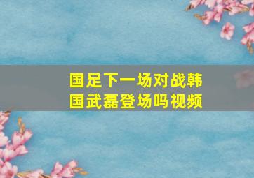 国足下一场对战韩国武磊登场吗视频