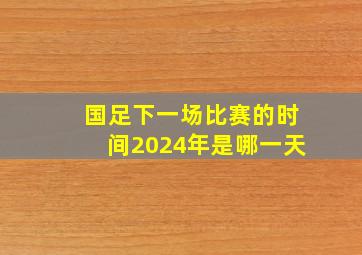 国足下一场比赛的时间2024年是哪一天