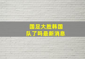 国足大胜韩国队了吗最新消息