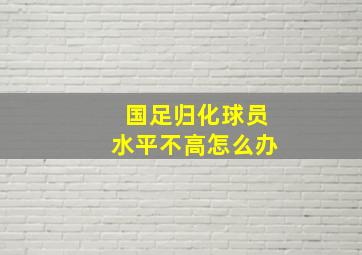 国足归化球员水平不高怎么办