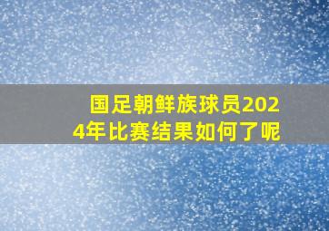 国足朝鲜族球员2024年比赛结果如何了呢