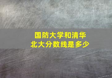 国防大学和清华北大分数线是多少