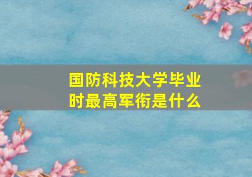 国防科技大学毕业时最高军衔是什么