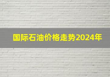 国际石油价格走势2024年