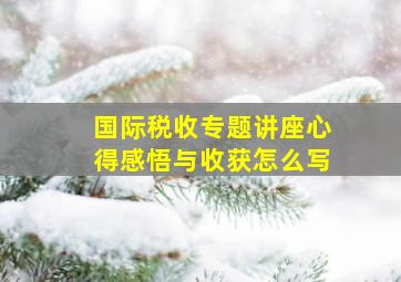 国际税收专题讲座心得感悟与收获怎么写