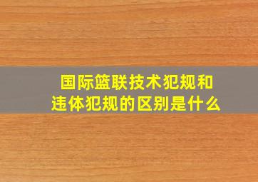 国际篮联技术犯规和违体犯规的区别是什么