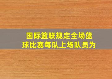 国际篮联规定全场篮球比赛每队上场队员为