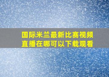 国际米兰最新比赛视频直播在哪可以下载观看