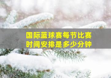 国际蓝球赛每节比赛时间安排是多少分钟