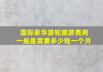 国际豪华游轮旅游费用一般是需要多少钱一个月