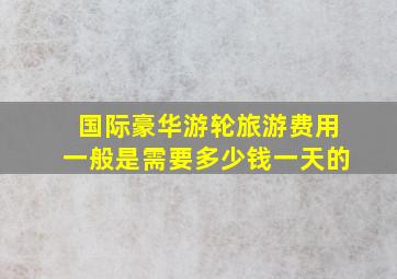 国际豪华游轮旅游费用一般是需要多少钱一天的