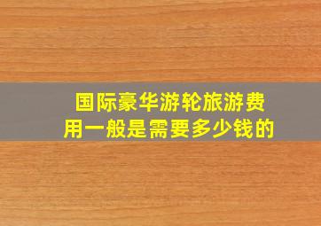 国际豪华游轮旅游费用一般是需要多少钱的