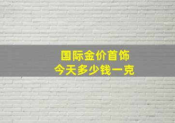 国际金价首饰今天多少钱一克