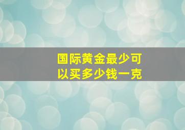 国际黄金最少可以买多少钱一克