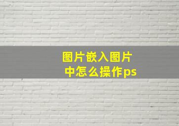 图片嵌入图片中怎么操作ps