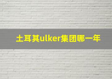 土耳其ulker集团哪一年