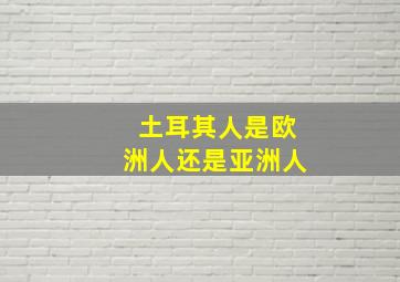 土耳其人是欧洲人还是亚洲人