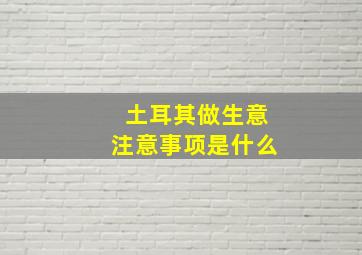 土耳其做生意注意事项是什么