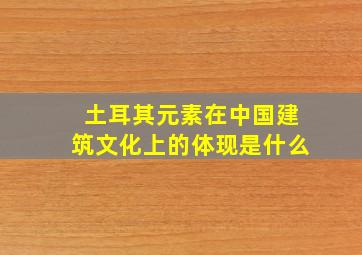 土耳其元素在中国建筑文化上的体现是什么