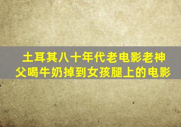 土耳其八十年代老电影老神父喝牛奶掉到女孩腿上的电影