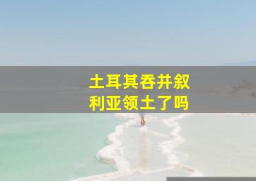 土耳其吞并叙利亚领土了吗