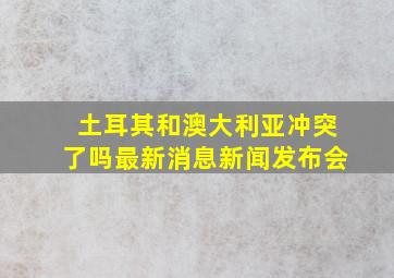 土耳其和澳大利亚冲突了吗最新消息新闻发布会