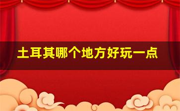 土耳其哪个地方好玩一点