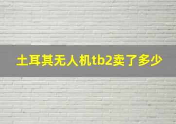 土耳其无人机tb2卖了多少