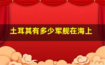 土耳其有多少军舰在海上