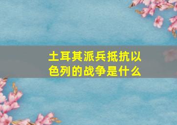 土耳其派兵抵抗以色列的战争是什么