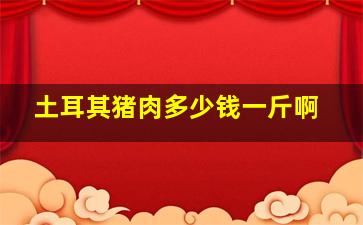 土耳其猪肉多少钱一斤啊