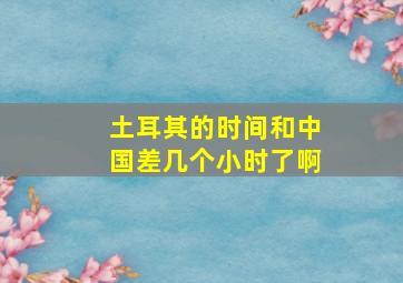 土耳其的时间和中国差几个小时了啊