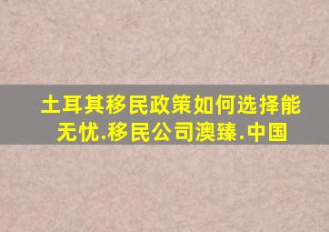 土耳其移民政策如何选择能无忧.移民公司澳臻.中国