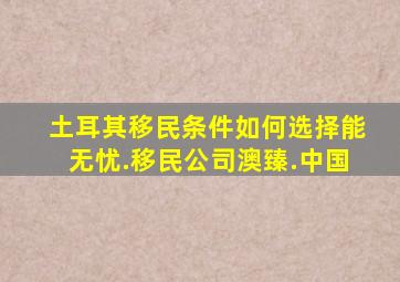 土耳其移民条件如何选择能无忧.移民公司澳臻.中国