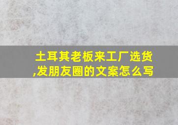 土耳其老板来工厂选货,发朋友圈的文案怎么写