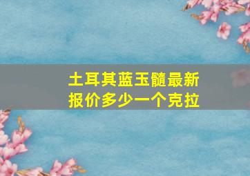 土耳其蓝玉髓最新报价多少一个克拉