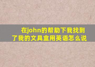 在john的帮助下我找到了我的文具盒用英语怎么说